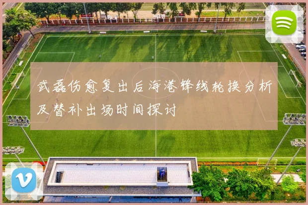 武磊伤愈复出后海港锋线轮换分析及替补出场时间探讨
