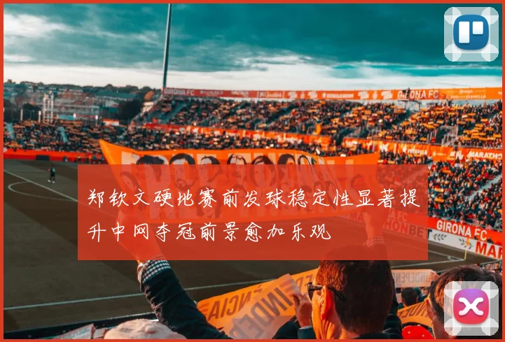 郑钦文硬地赛前发球稳定性显著提升中网夺冠前景愈加乐观