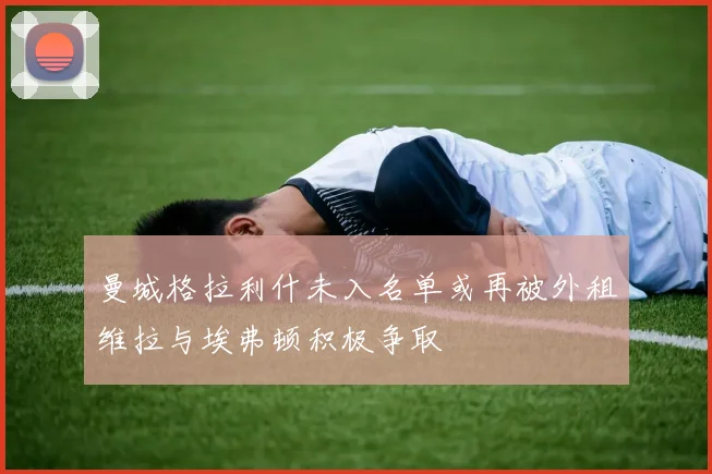 曼城格拉利什未入名单或再被外租维拉与埃弗顿积极争取