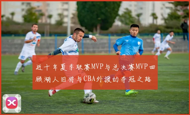 近十年夏季联赛MVP与总决赛MVP回顾湖人旧将与CBA外援的夺冠之路
