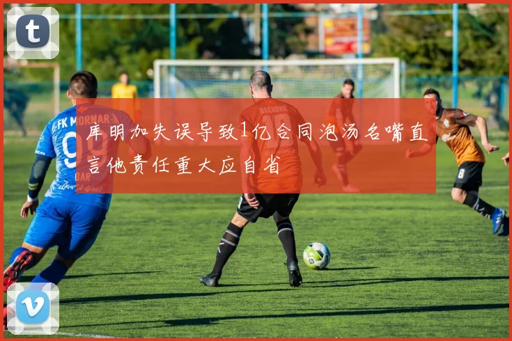 库明加失误导致1亿合同泡汤名嘴直言他责任重大应自省